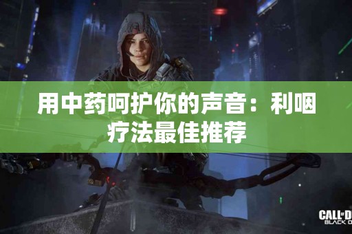 用中药呵护你的声音：利咽疗法最佳推荐