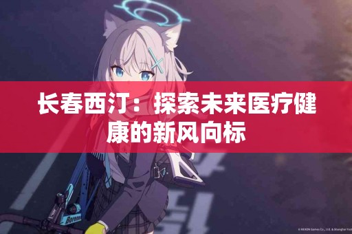 长春西汀：探索未来医疗健康的新风向标
