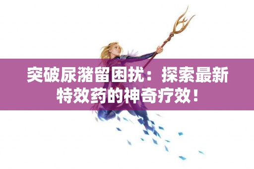 突破尿潴留困扰：探索最新特效药的神奇疗效！