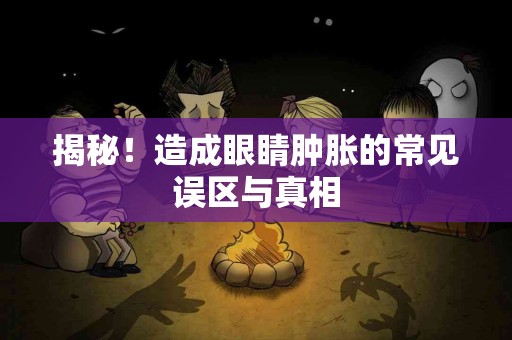 揭秘！造成眼睛肿胀的常见误区与真相