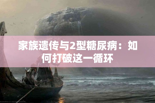 家族遗传与2型糖尿病：如何打破这一循环