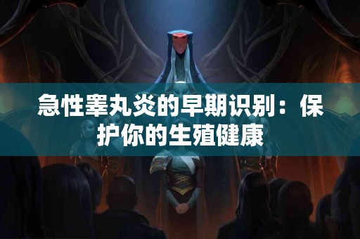 急性睾丸炎的早期识别：保护你的生殖健康