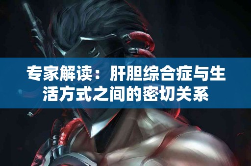 专家解读：肝胆综合症与生活方式之间的密切关系