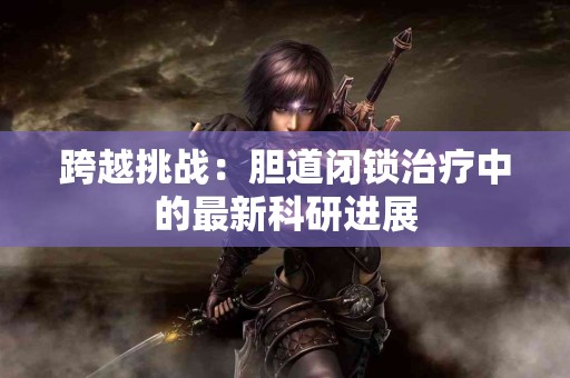 跨越挑战:胆道闭锁治疗中的最新科研进展 跨越挑战:胆道闭锁治疗中的最新科研进展