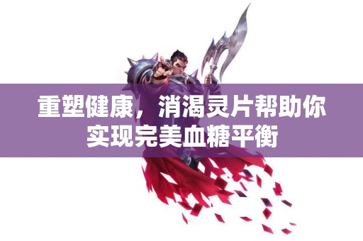 重塑健康，消渴灵片帮助你实现完美血糖平衡