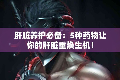 肝脏养护必备：5种药物让你的肝脏重焕生机！