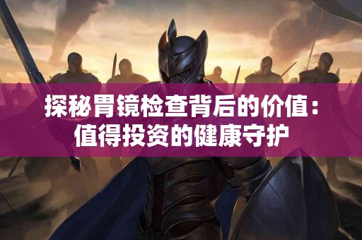 探秘胃镜检查背后的价值：值得投资的健康守护