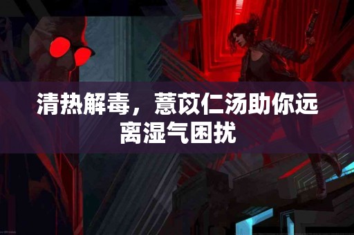 清热解毒，薏苡仁汤助你远离湿气困扰