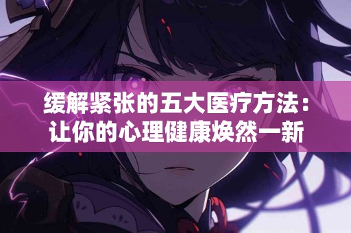 缓解紧张的五大医疗方法：让你的心理健康焕然一新