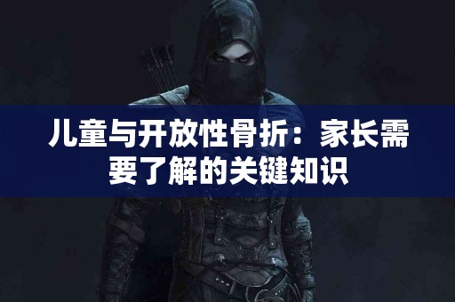 儿童与开放性骨折：家长需要了解的关键知识