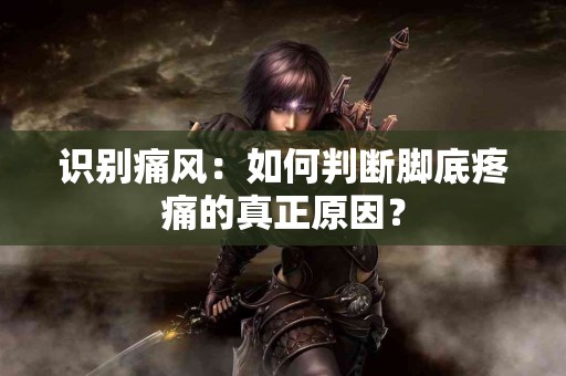 识别痛风：如何判断脚底疼痛的真正原因？