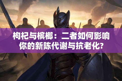 枸杞与槟榔：二者如何影响你的新陈代谢与抗老化?