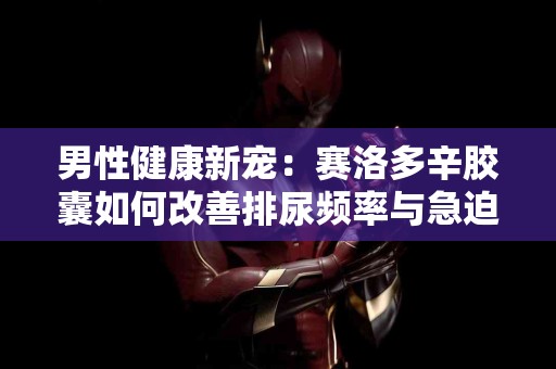 男性健康新宠:赛洛多辛胶囊如何改善排尿频率与急迫感 男性健康新宠:赛洛多辛胶囊如何改善排尿频率与急迫感