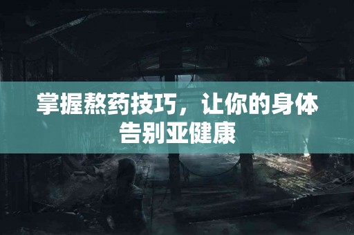 掌握熬药技巧,让你的身体告别亚健康 掌握熬药技巧,让你的身体告别亚健康