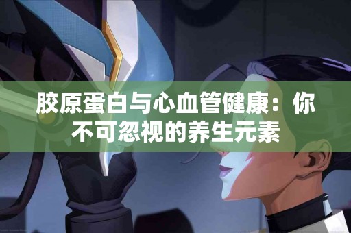 胶原蛋白与心血管健康：你不可忽视的养生元素