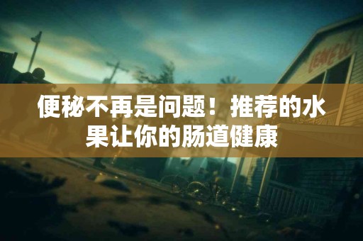 便秘不再是问题！推荐的水果让你的肠道健康