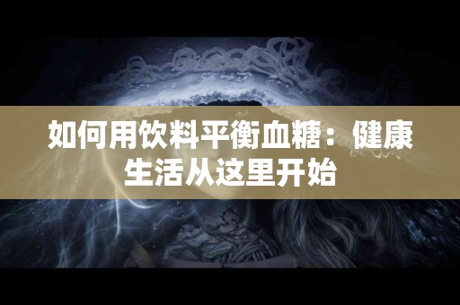 如何用饮料平衡血糖：健康生活从这里开始