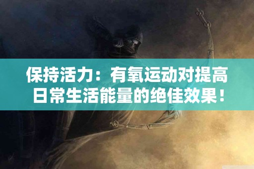 保持活力：有氧运动对提高日常生活能量的绝佳效果！
