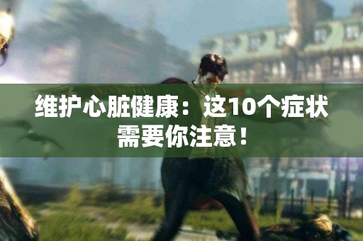 维护心脏健康：这10个症状需要你注意！