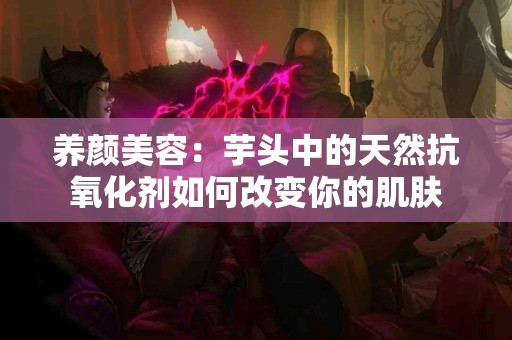 养颜美容：芋头中的天然抗氧化剂如何改变你的肌肤
