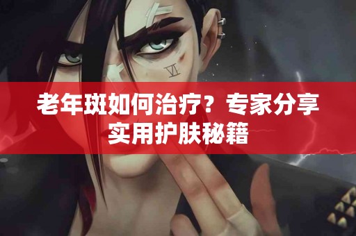 老年斑如何治疗？专家分享实用护肤秘籍