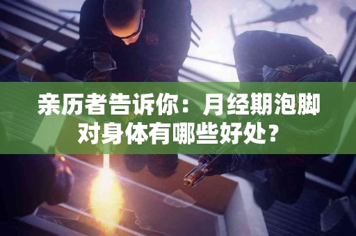 亲历者告诉你：月经期泡脚对身体有哪些好处？