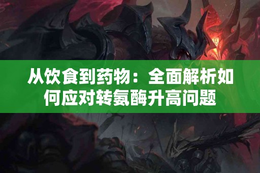 从饮食到药物：全面解析如何应对转氨酶升高问题