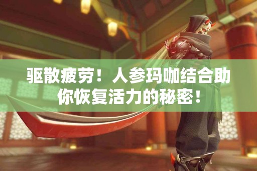 驱散疲劳！人参玛咖结合助你恢复活力的秘密！