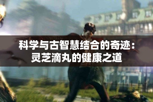 科学与古智慧结合的奇迹：灵芝滴丸的健康之道