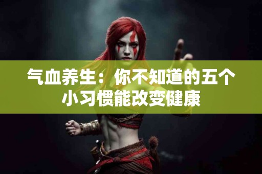 气血养生：你不知道的五个小习惯能改变健康