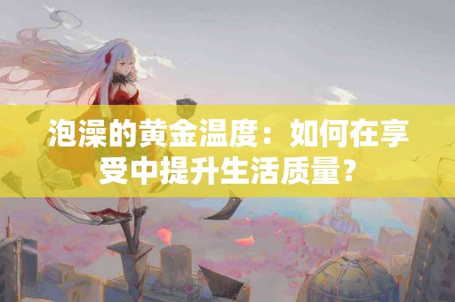 泡澡的黄金温度：如何在享受中提升生活质量？