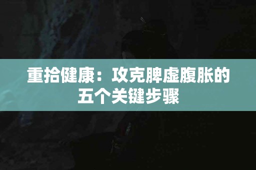 重拾健康：攻克脾虚腹胀的五个关键步骤