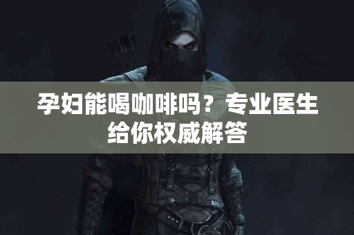 孕妇能喝咖啡吗？专业医生给你权威解答