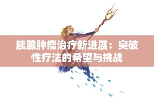 胰腺肿瘤治疗新进展：突破性疗法的希望与挑战