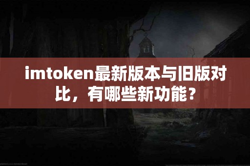 imtoken最新版本与旧版对比，有哪些新功能？
