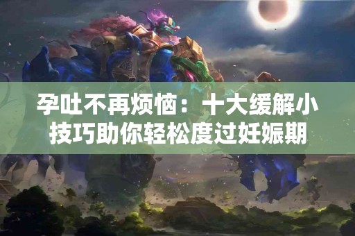 孕吐不再烦恼：十大缓解小技巧助你轻松度过妊娠期