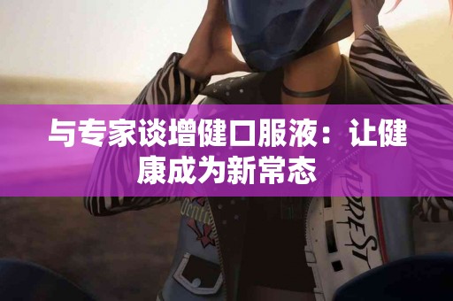 与专家谈增健口服液：让健康成为新常态