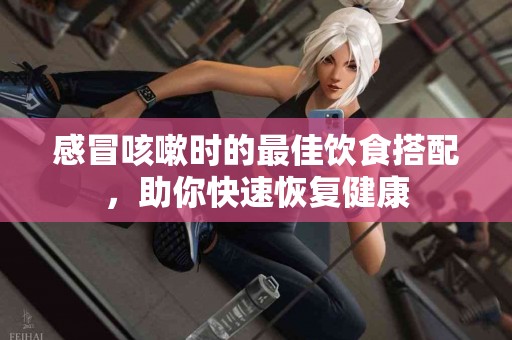 感冒咳嗽时的最佳饮食搭配，助你快速恢复健康