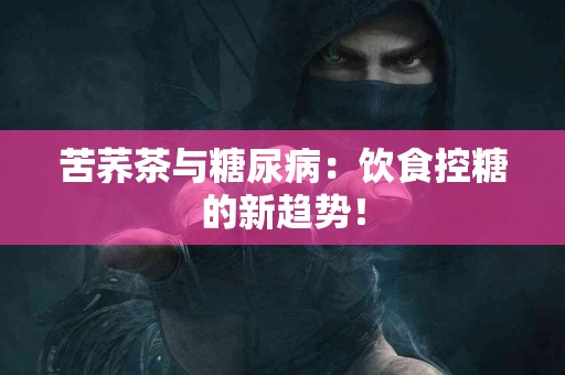 苦荞茶与糖尿病：饮食控糖的新趋势！
