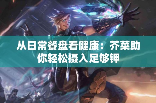 从日常餐盘看健康:芥菜助你轻松摄入足够钾 从日常餐盘看健康:芥菜助你轻松摄入足够钾