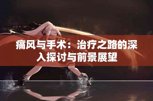 痛风与手术:治疗之路的深入探讨与前景展望 痛风与手术:治疗之路的深入探讨与前景展望