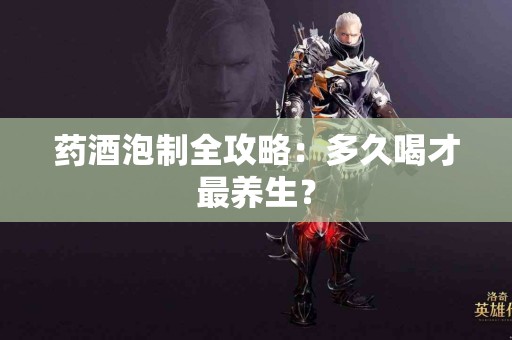 药酒泡制全攻略：多久喝才最养生？