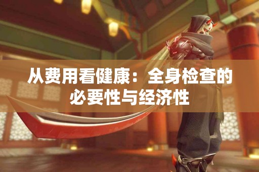 从费用看健康：全身检查的必要性与经济性