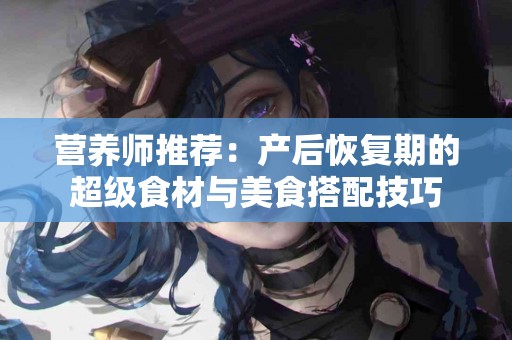 营养师推荐：产后恢复期的超级食材与美食搭配技巧