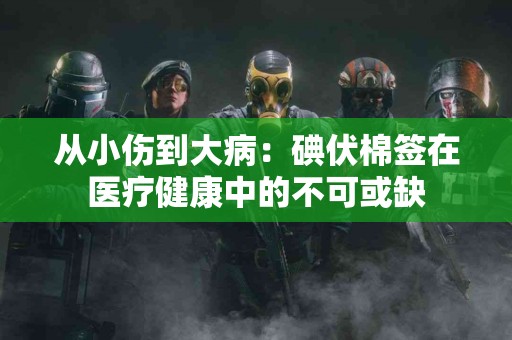 从小伤到大病：碘伏棉签在医疗健康中的不可或缺