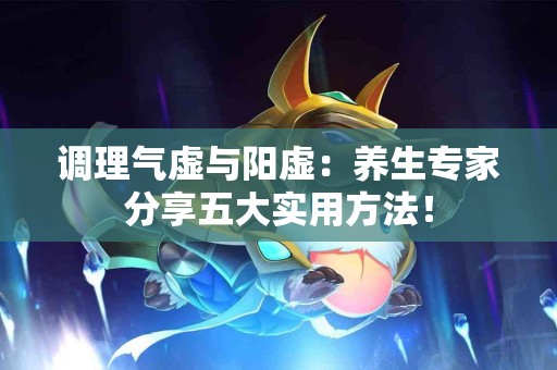 调理气虚与阳虚：养生专家分享五大实用方法！