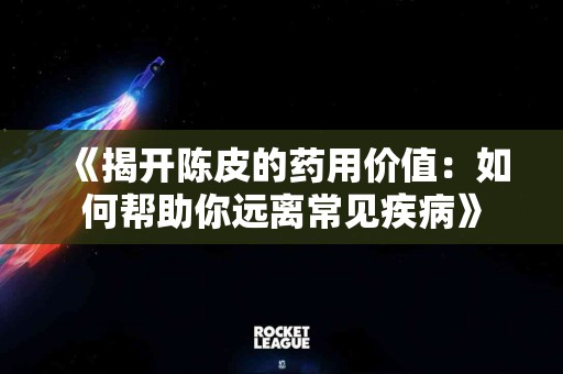 《揭开陈皮的药用价值：如何帮助你远离常见疾病》