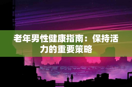 老年男性健康指南：保持活力的重要策略