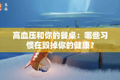 高血压和你的餐桌：哪些习惯在毁掉你的健康？