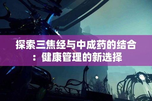 探索三焦经与中成药的结合：健康管理的新选择